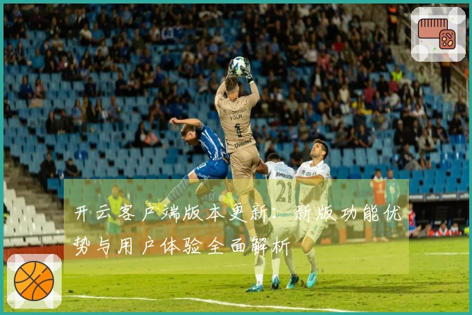 开云客户端版本更新：新版功能优势与用户体验全面解析