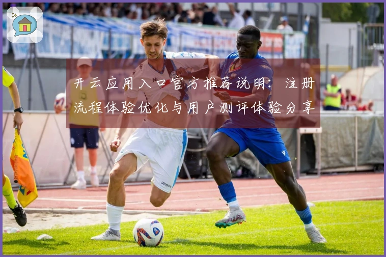 开云应用入口官方推荐说明：注册流程体验优化与用户测评体验分享