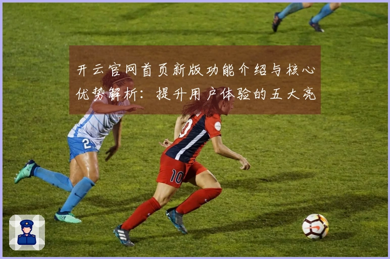 开云官网首页新版功能介绍与核心优势解析：提升用户体验的五大亮点揭秘